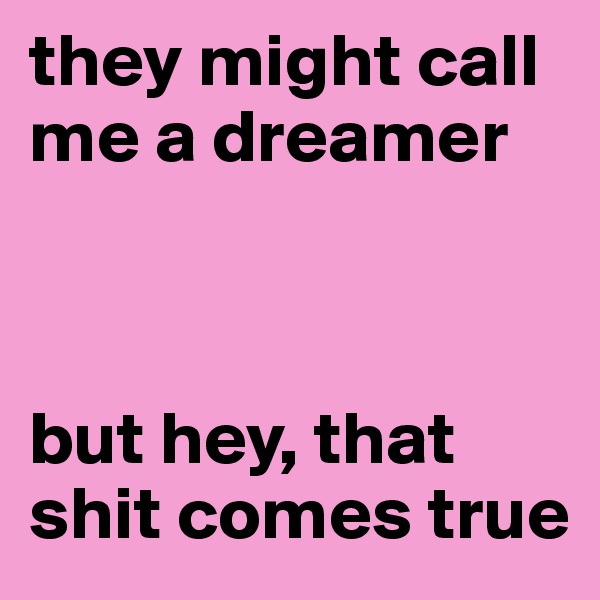 they might call me a dreamer



but hey, that shit comes true