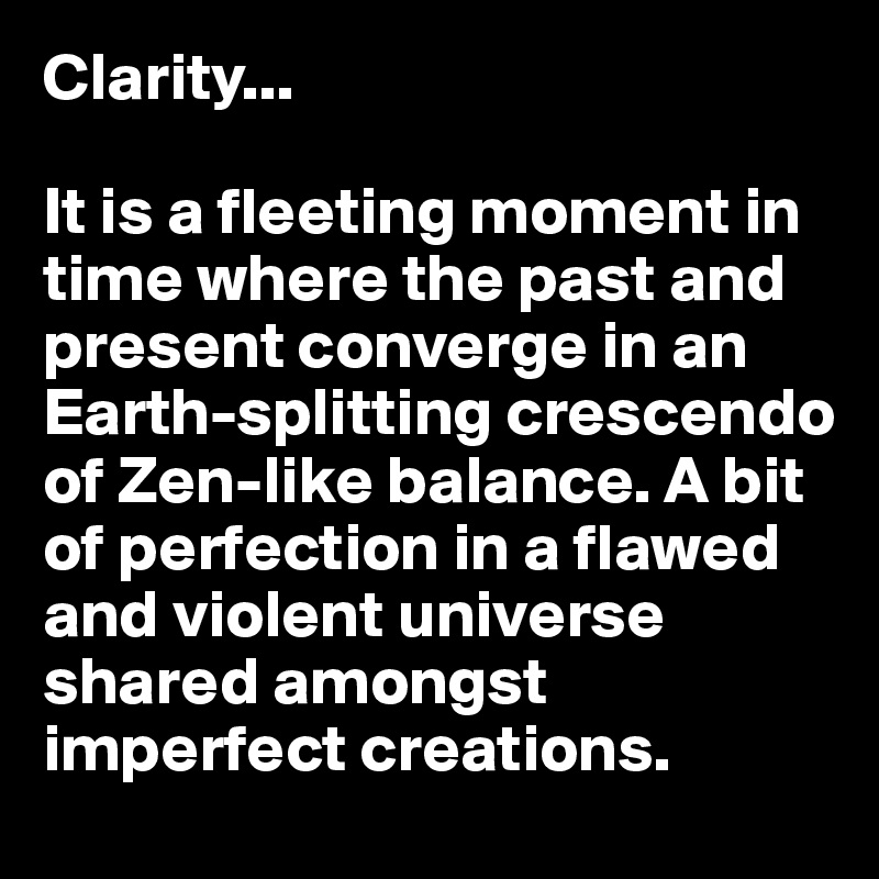 Clarity...

It is a fleeting moment in time where the past and present converge in an Earth-splitting crescendo of Zen-like balance. A bit of perfection in a flawed and violent universe shared amongst imperfect creations. 