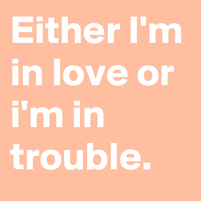 Either I'm in love or i'm in trouble.
