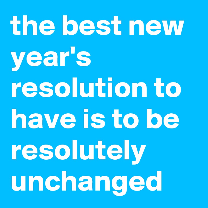 the best new year's resolution to have is to be resolutely unchanged