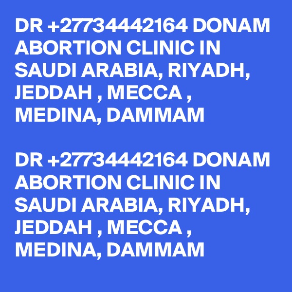 DR +27734442164 DONAM ABORTION CLINIC IN SAUDI ARABIA, RIYADH, JEDDAH , MECCA , MEDINA, DAMMAM

DR +27734442164 DONAM ABORTION CLINIC IN SAUDI ARABIA, RIYADH, JEDDAH , MECCA , MEDINA, DAMMAM