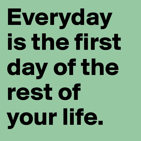 Everyday is the first day of the rest of your life.