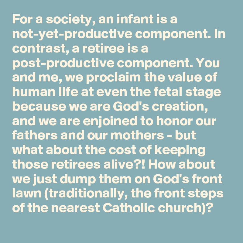 For a society, an infant is a not-yet-productive component. In contrast, a retiree is a post-productive component. You and me, we proclaim the value of human life at even the fetal stage because we are God's creation, and we are enjoined to honor our fathers and our mothers - but what about the cost of keeping those retirees alive?! How about we just dump them on God's front lawn (traditionally, the front steps of the nearest Catholic church)? 