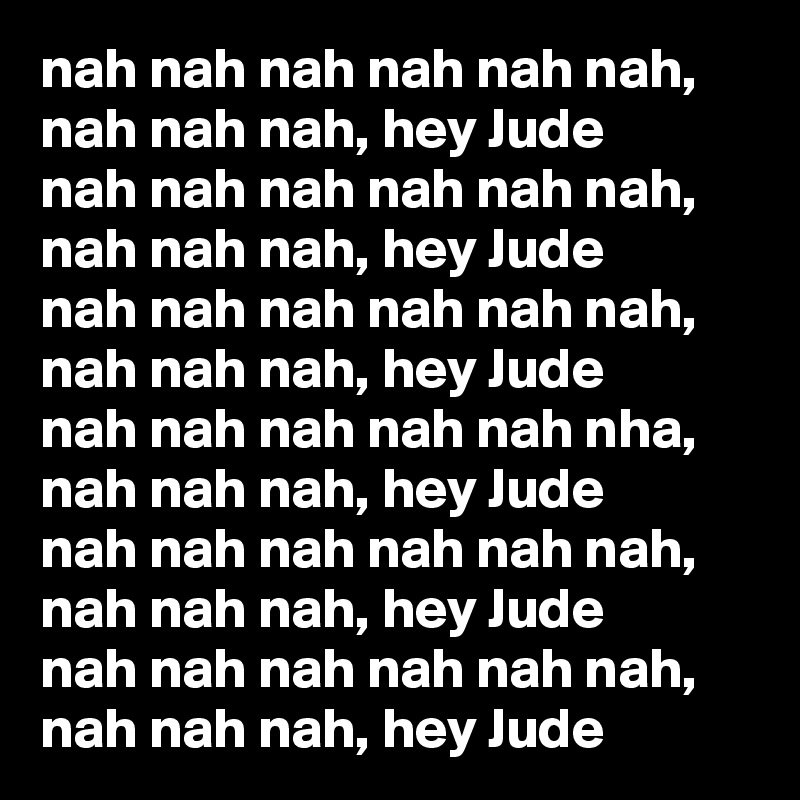 nah nah nah nah nah nah, nah nah nah, hey Jude
nah nah nah nah nah nah, nah nah nah, hey Jude
nah nah nah nah nah nah, nah nah nah, hey Jude
nah nah nah nah nah nha, nah nah nah, hey Jude
nah nah nah nah nah nah, nah nah nah, hey Jude
nah nah nah nah nah nah, nah nah nah, hey Jude