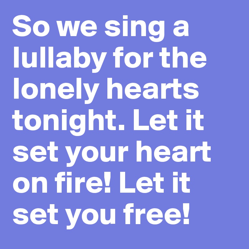 So we sing a lullaby for the lonely hearts tonight. Let it set your heart on fire! Let it set you free! 