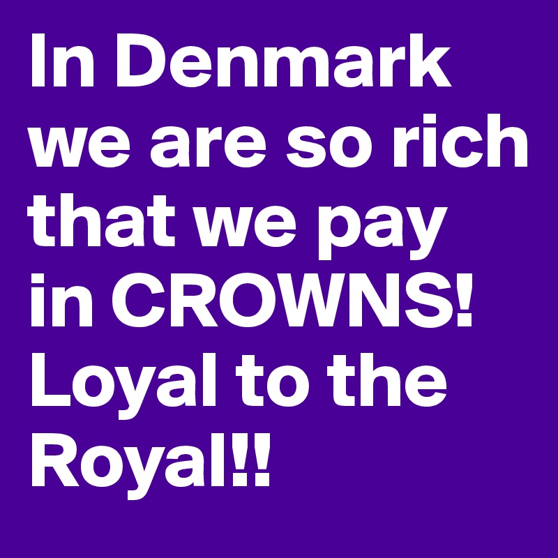 In Denmark we are so rich that we pay in CROWNS!    Loyal to the Royal!!                    