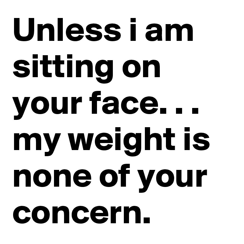 Unless i am sitting on your face. . .
my weight is  none of your concern.