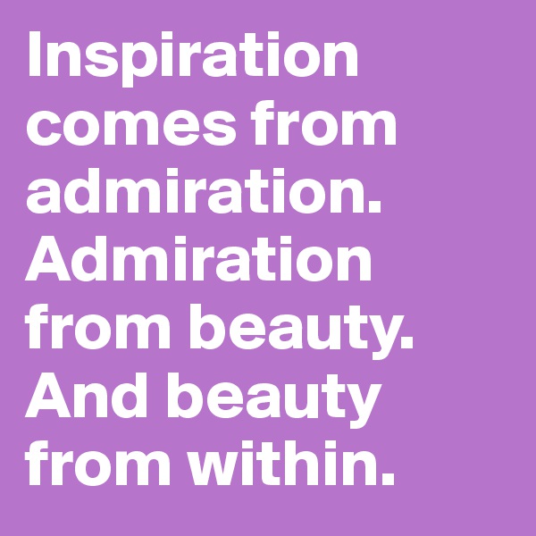 Inspiration comes from admiration. 
Admiration from beauty.
And beauty from within.
