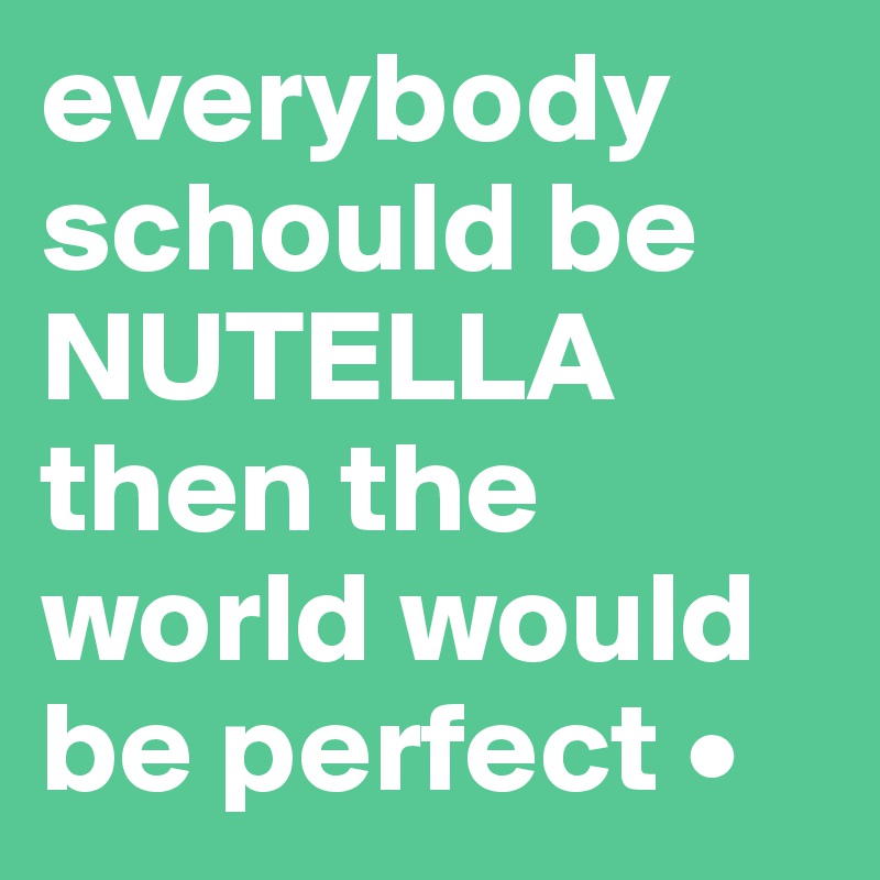 everybody schould be NUTELLA then the world would be perfect •