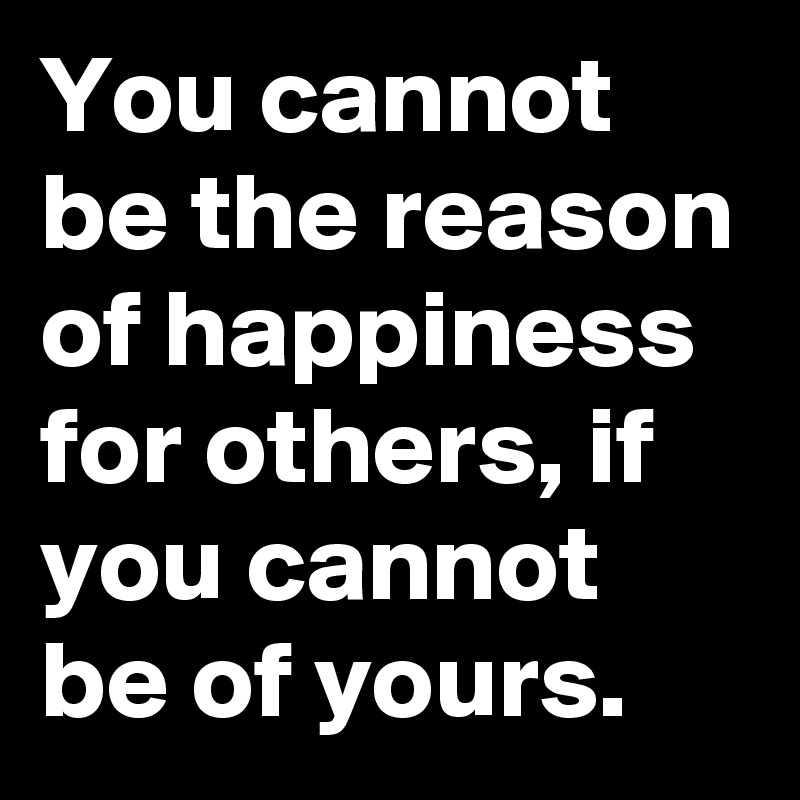 You cannot be the reason of happiness for others, if you cannot be of yours.