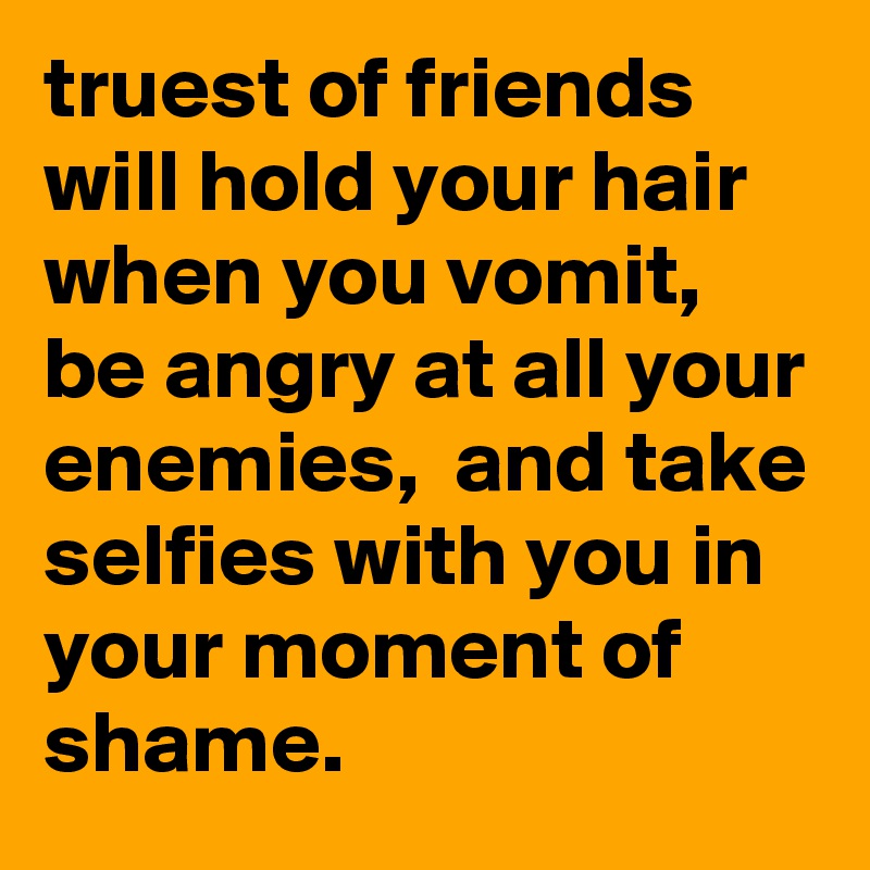 truest of friends will hold your hair when you vomit, be angry at all your enemies,  and take selfies with you in your moment of shame.