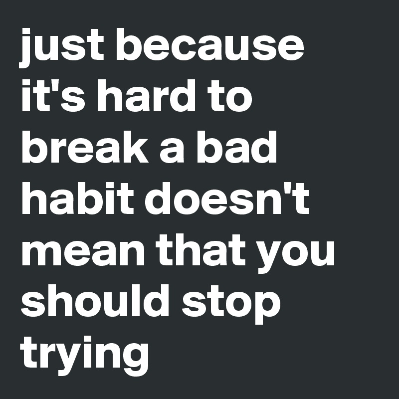 just because it's hard to break a bad habit doesn't mean that you should stop trying