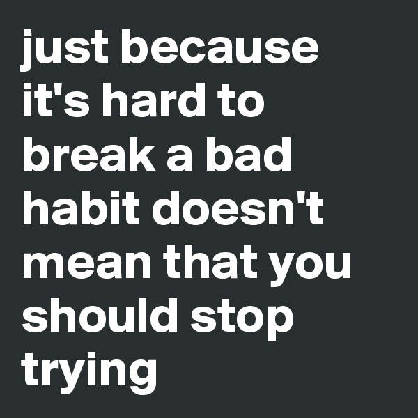 just because it's hard to break a bad habit doesn't mean that you should stop trying