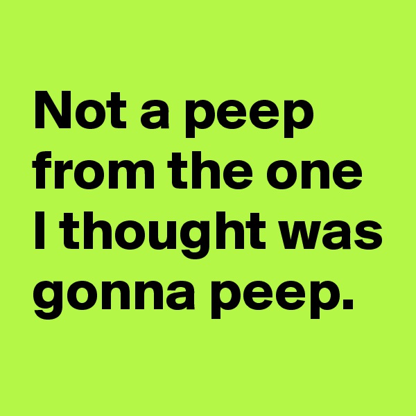 
 Not a peep
 from the one
 I thought was
 gonna peep.
