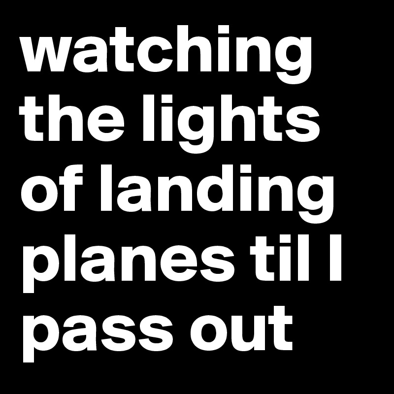 watching the lights of landing planes til I pass out 