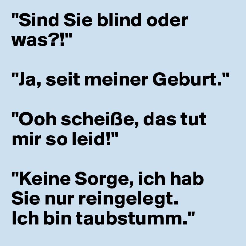 "Sind Sie blind oder was?!"

"Ja, seit meiner Geburt."

"Ooh scheiße, das tut mir so leid!"

"Keine Sorge, ich hab Sie nur reingelegt. 
Ich bin taubstumm."