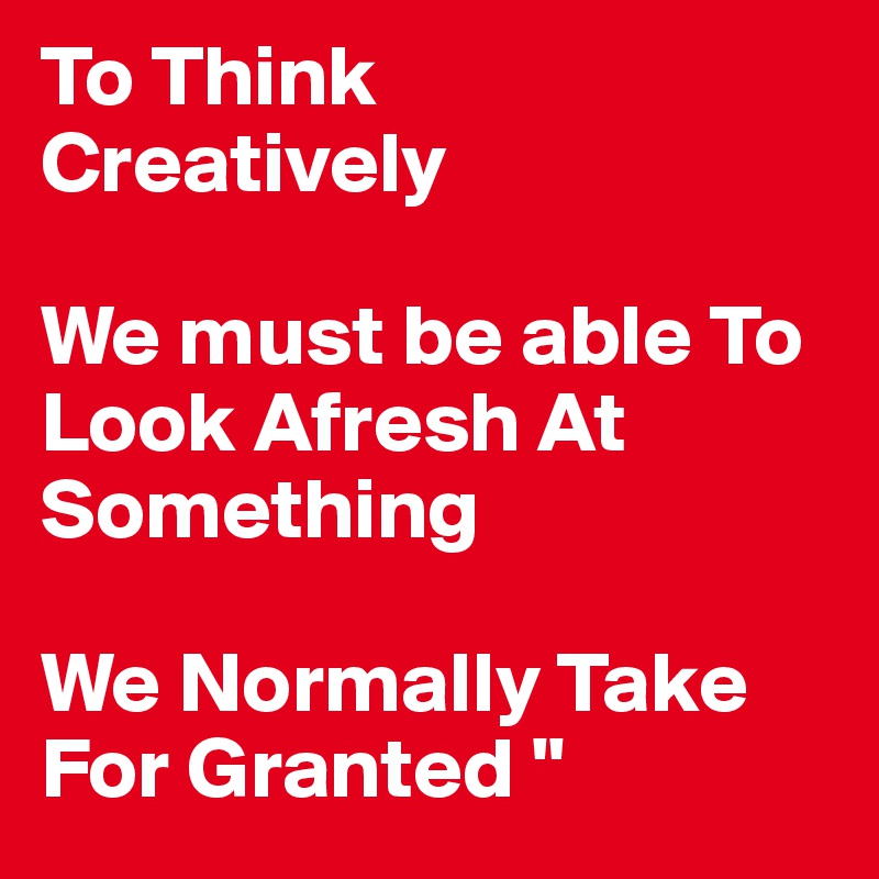 To Think
Creatively

We must be able To Look Afresh At Something

We Normally Take For Granted "