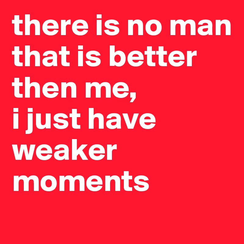 there is no man that is better then me,
i just have weaker moments