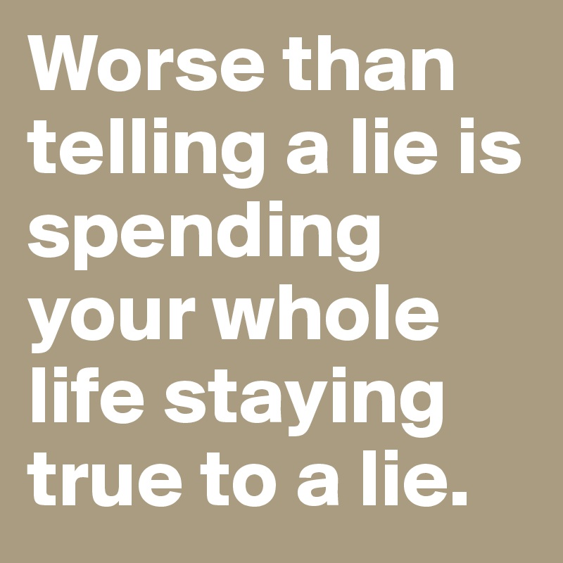 Worse than telling a lie is spending your whole life staying true to a lie.