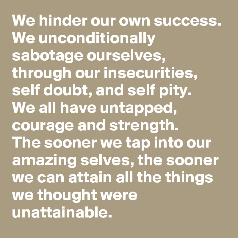 We hinder our own success. 
We unconditionally sabotage ourselves, through our insecurities, self doubt, and self pity. 
We all have untapped, courage and strength. 
The sooner we tap into our amazing selves, the sooner we can attain all the things we thought were unattainable. 