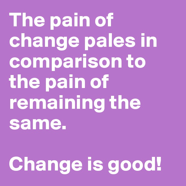 The pain of change pales in comparison to the pain of remaining the same.  

Change is good! 