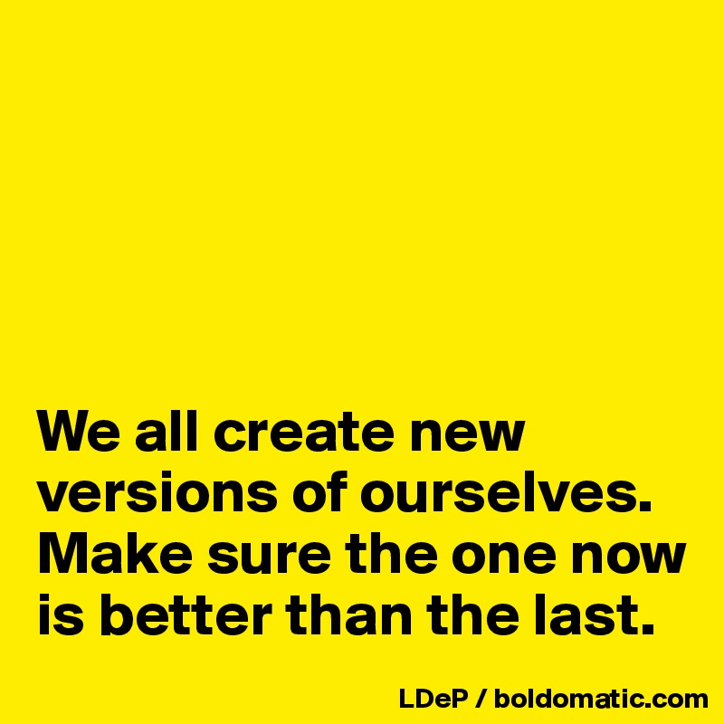 





We all create new versions of ourselves. Make sure the one now is better than the last. 