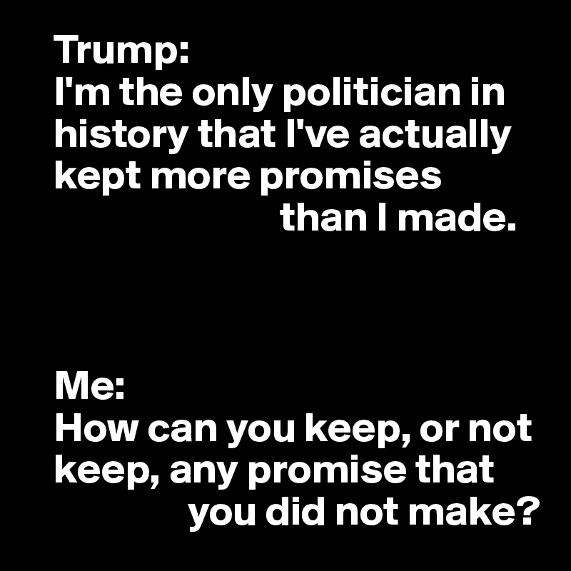    Trump:
   I'm the only politician in 
   history that I've actually 
   kept more promises 
                              than I made.



   Me:
   How can you keep, or not 
   keep, any promise that 
                   you did not make?