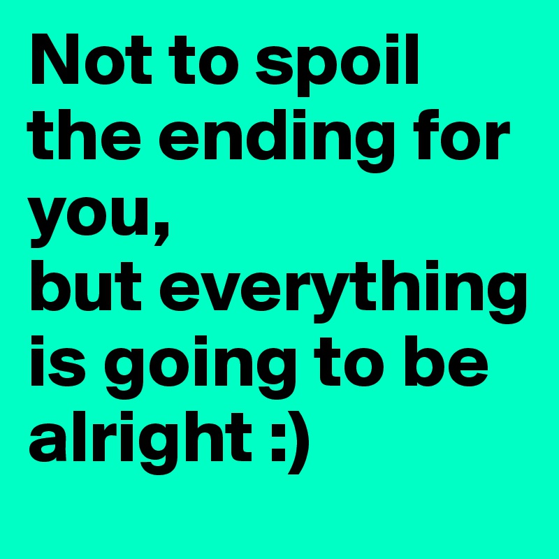 Not to spoil the ending for you,
but everything is going to be alright :)