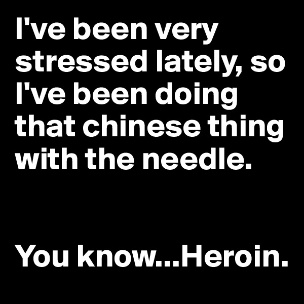 I've been very stressed lately, so I've been doing that chinese thing with the needle.


You know...Heroin.