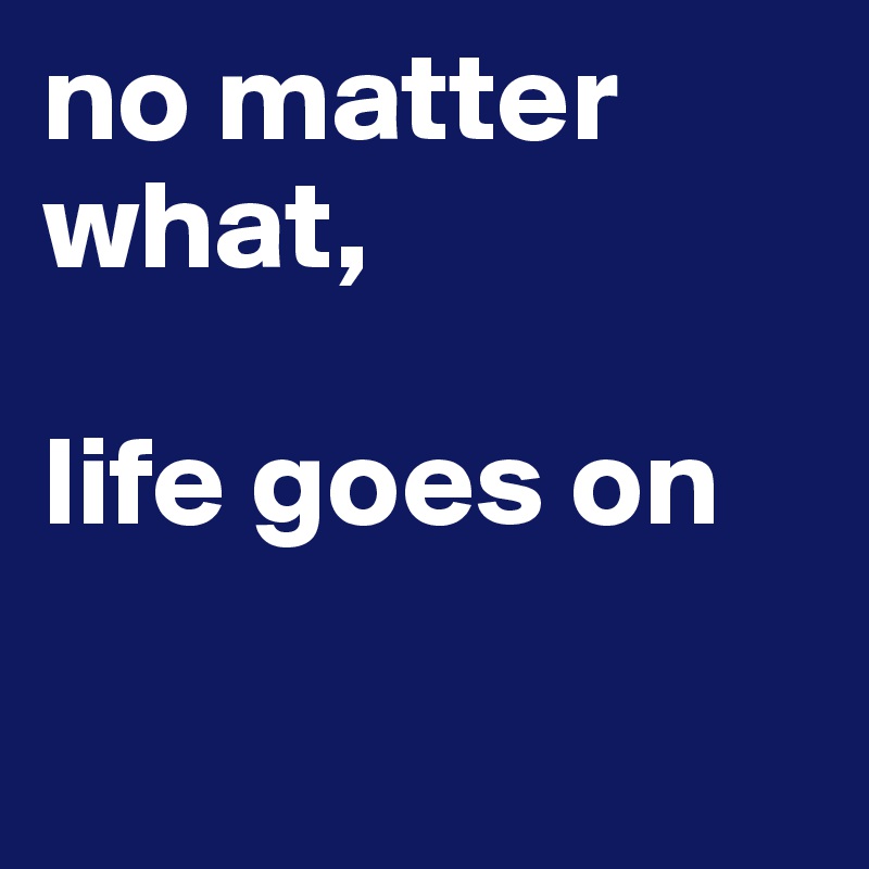 no matter what,

life goes on


