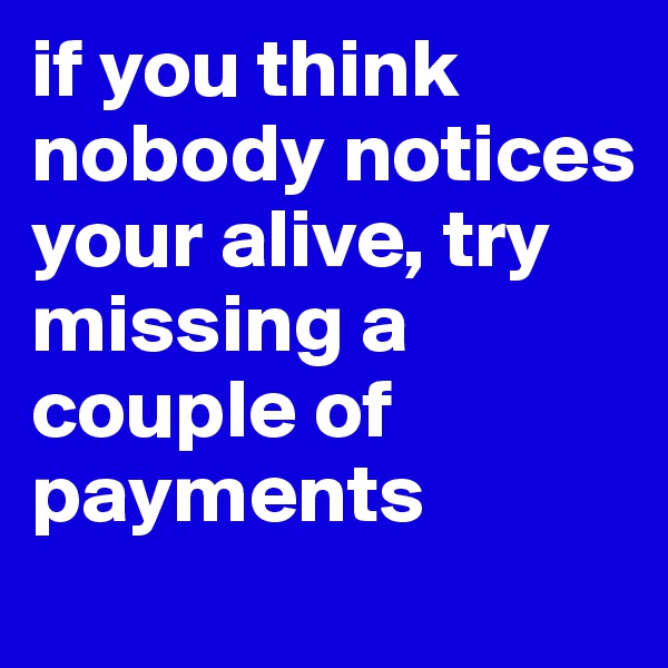 if you think nobody notices your alive, try missing a couple of payments