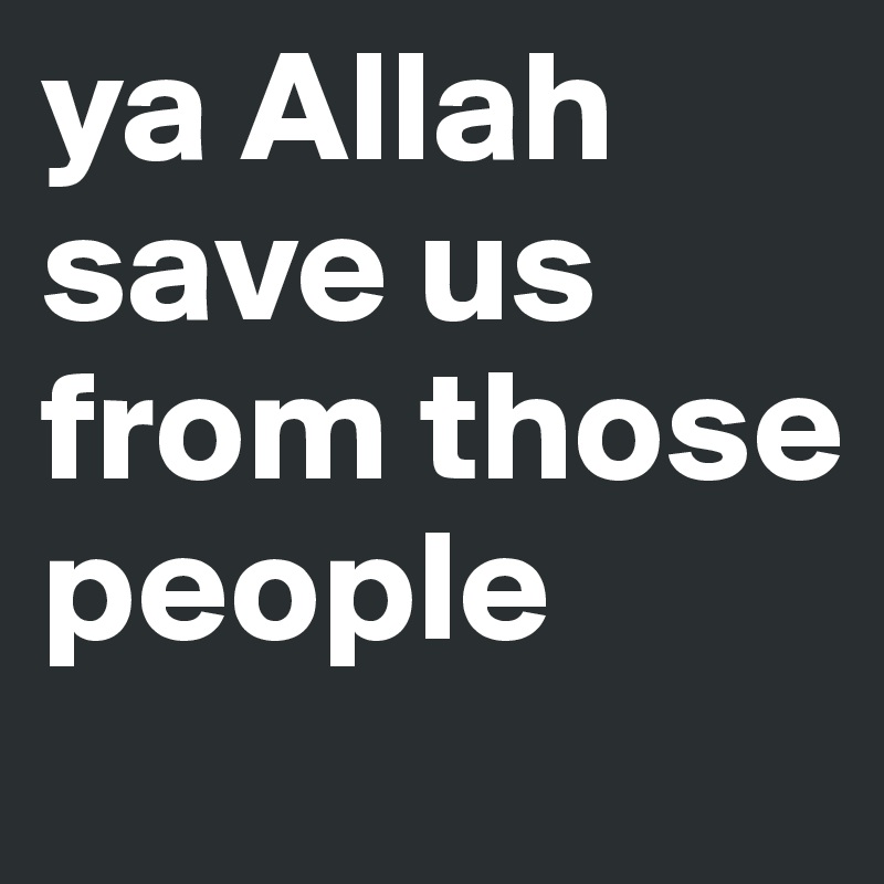 ya Allah
save us from those people