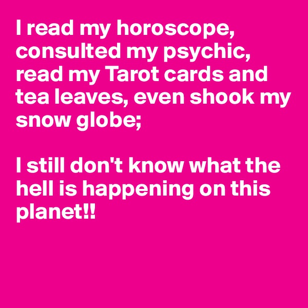 I read my horoscope, consulted my psychic, read my Tarot cards and tea leaves, even shook my snow globe;

I still don't know what the hell is happening on this 
planet!!


