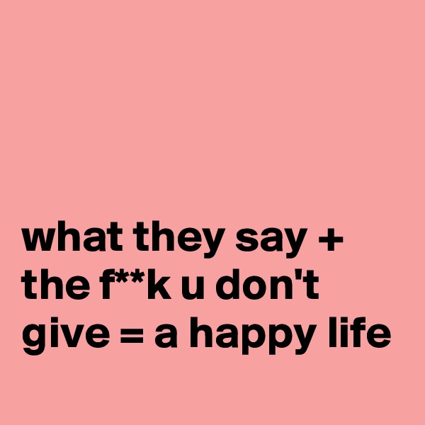 



what they say + the f**k u don't give = a happy life