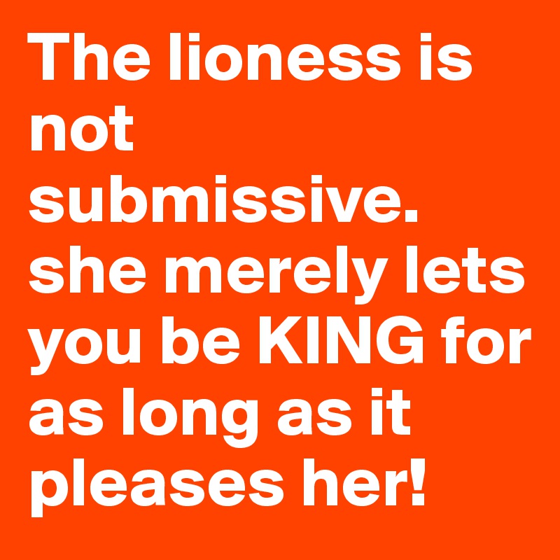 The lioness is not submissive. she merely lets you be KING for as long as it pleases her!