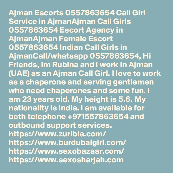 Ajman Escorts 0557863654 Call Girl Service in AjmanAjman Call Girls 0557863654 Escort Agency in AjmanAjman Female Escort 0557863654 Indian Call Girls in AjmanCall/whatsapp 0557863654, Hi Friends, Im Rubina and I work in Ajman (UAE) as an Ajman Call Girl. I love to work as a chaperone and serving gentlemen who need chaperones and some fun. I am 23 years old. My height is 5.6. My nationality is India. I am available for both telephone +971557863654 and outbound support services.
https://www.zuribia.com/  https://www.burdubaigirl.com/ https://www.sexobazaar.com/  
https://www.sexosharjah.com    