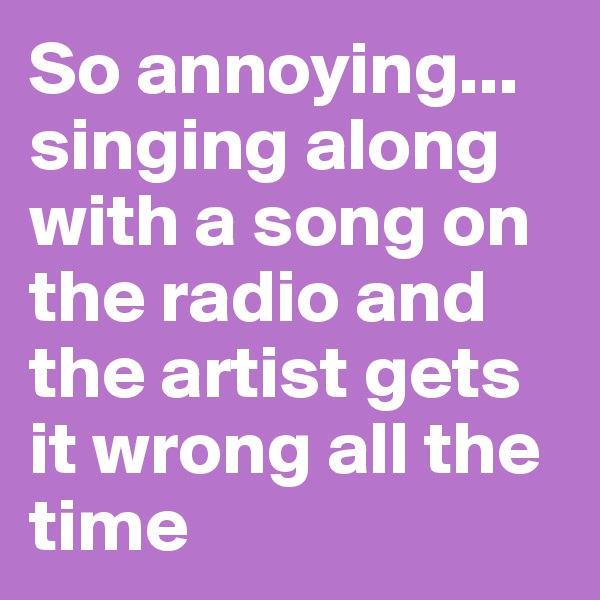 So annoying... singing along with a song on the radio and the artist gets it wrong all the time
