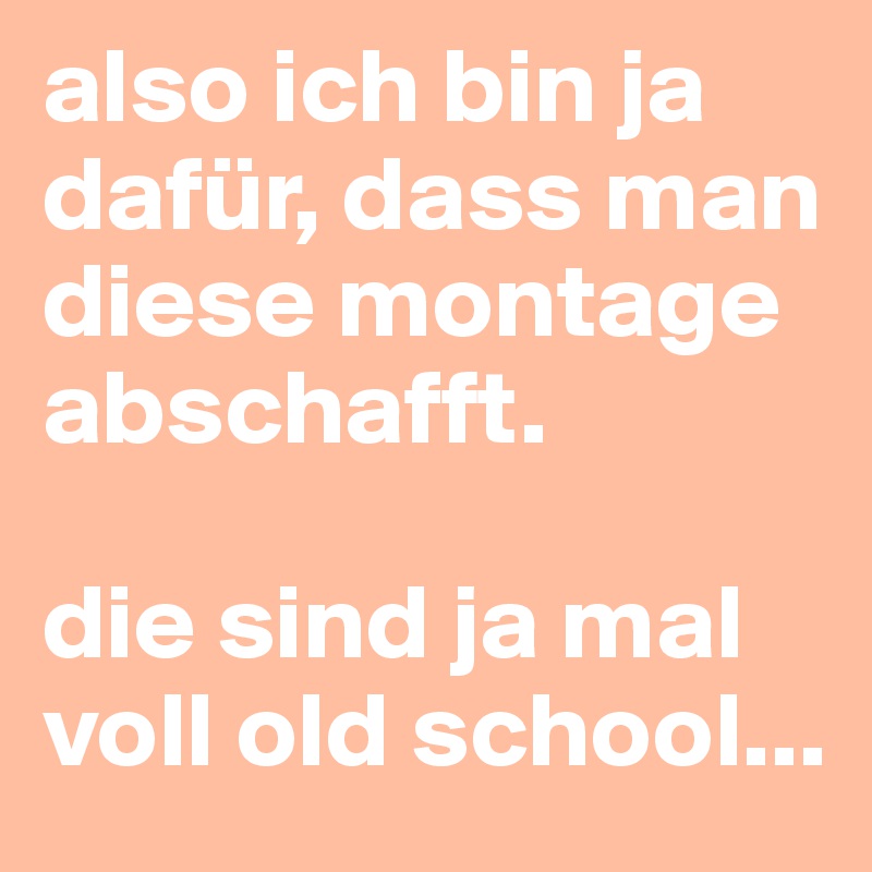 also ich bin ja dafür, dass man diese montage abschafft. 

die sind ja mal voll old school...