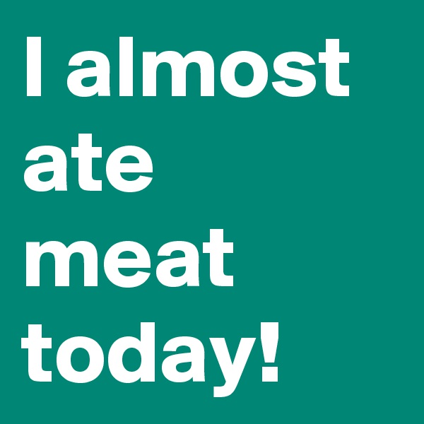 I almost ate meat today!