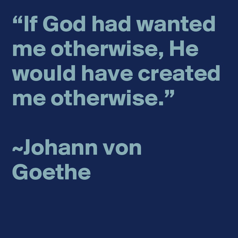 “If God had wanted me otherwise, He would have created me otherwise.”

~Johann von Goethe