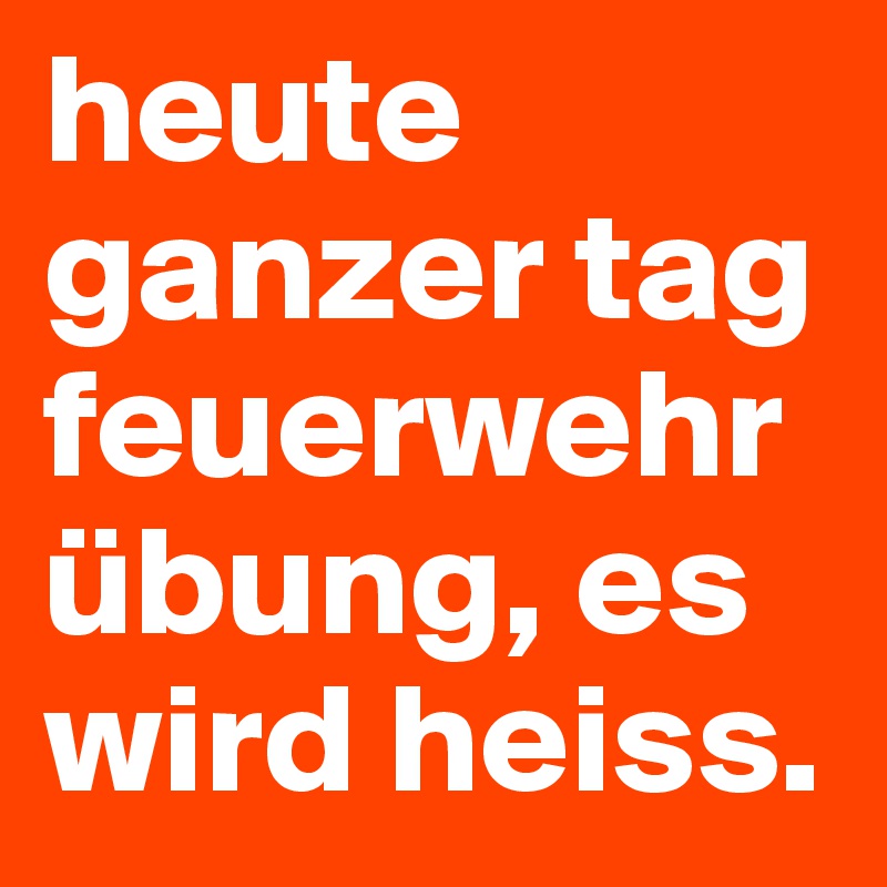 heute ganzer tag feuerwehr übung, es wird heiss.