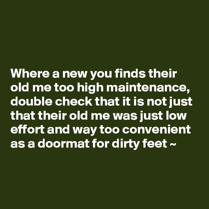 



Where a new you finds their old me too high maintenance, double check that it is not just that their old me was just low effort and way too convenient 
as a doormat for dirty feet ~ 


