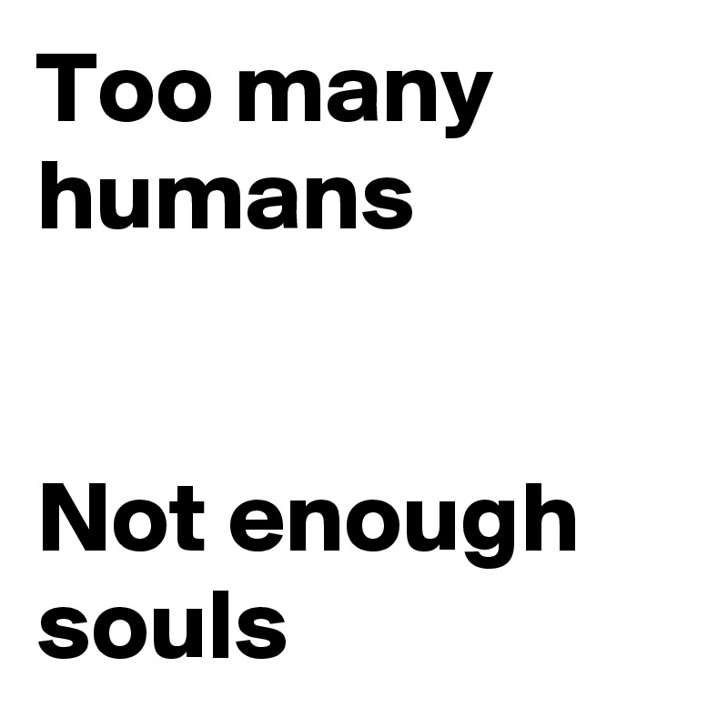 Too many humans 


Not enough souls