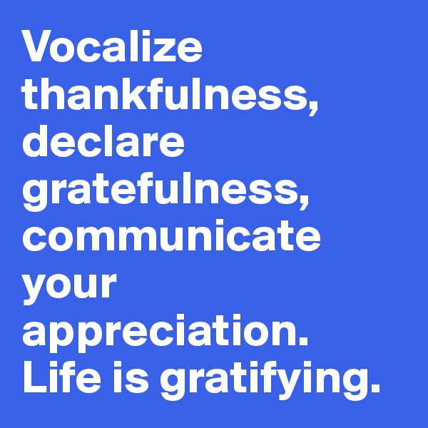 Vocalize thankfulness, declare gratefulness, communicate your appreciation. 
Life is gratifying.