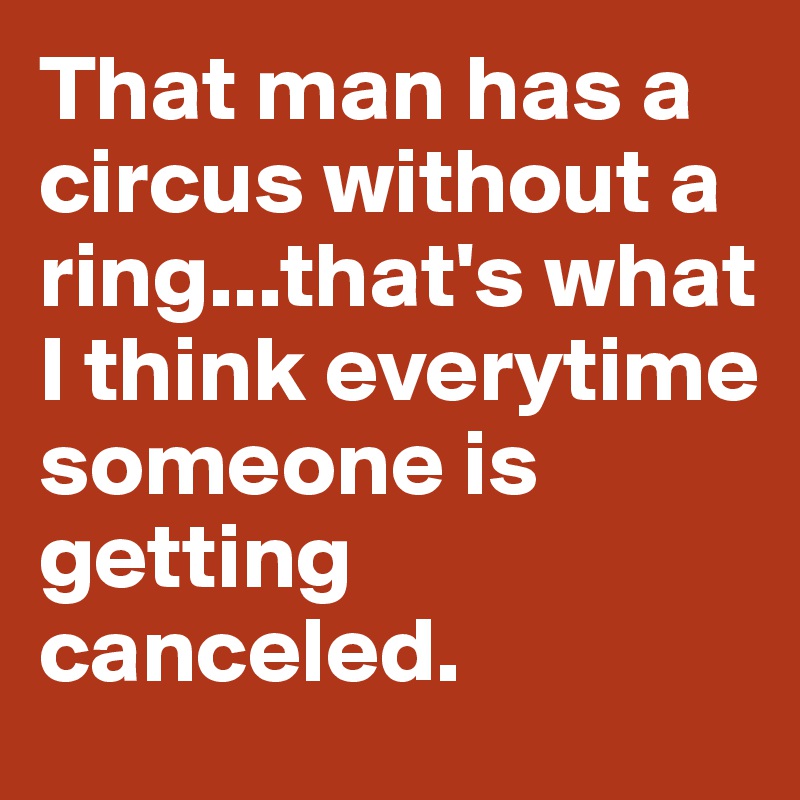 That man has a circus without a ring...that's what I think everytime someone is getting canceled. 
