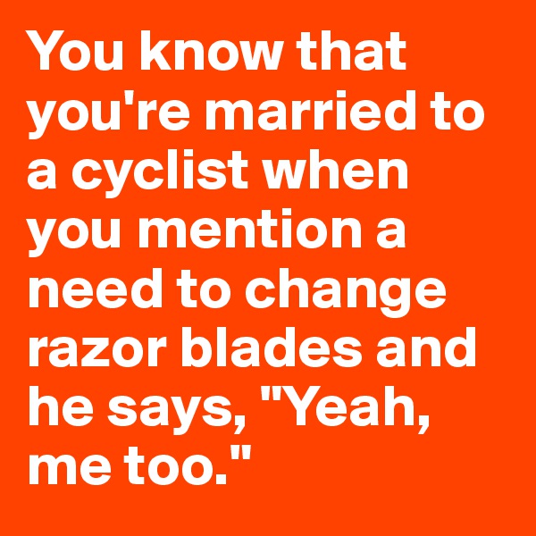 You know that you're married to a cyclist when you mention a need to change razor blades and he says, "Yeah, me too."