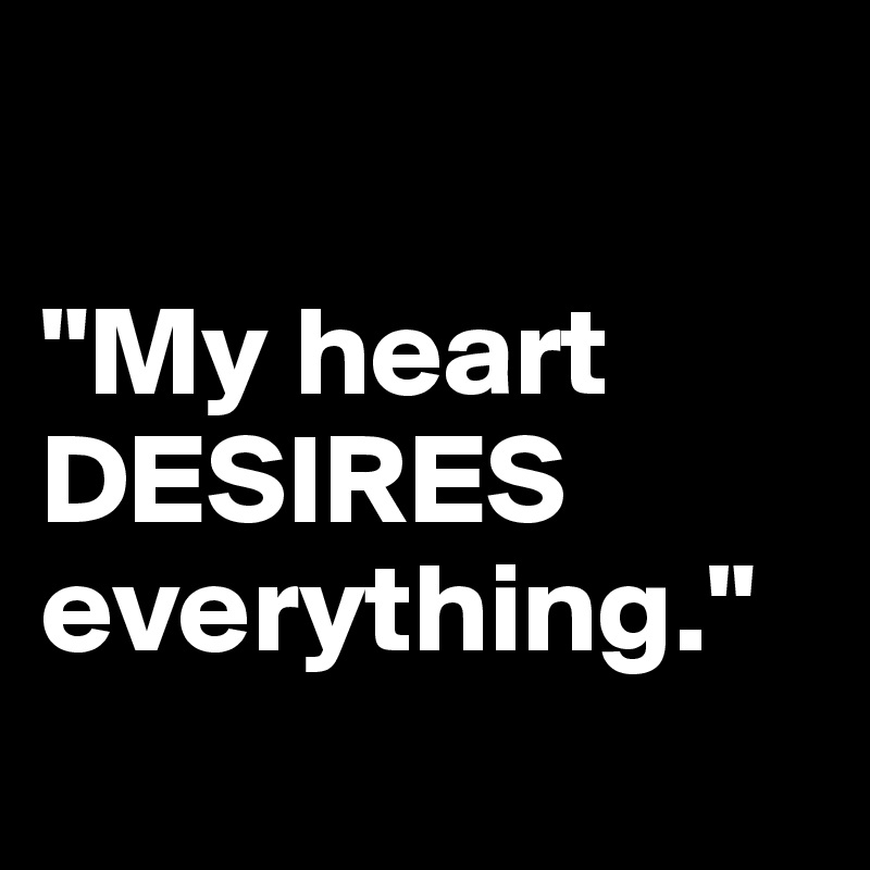

"My heart DESIRES everything."
