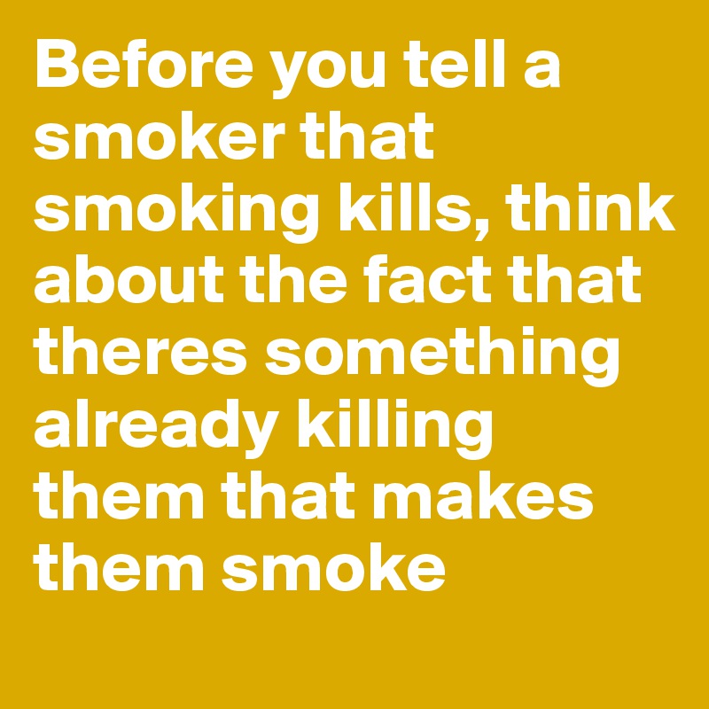 Before you tell a smoker that smoking kills, think about the fact that theres something already killing them that makes them smoke