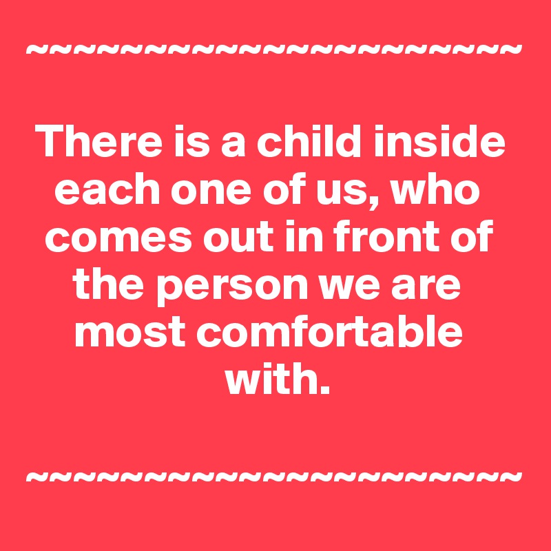 ~~~~~~~~~~~~~~~~~~~~~

 There is a child inside 
   each one of us, who  
  comes out in front of 
     the person we are 
     most comfortable 
                     with.

~~~~~~~~~~~~~~~~~~~~~