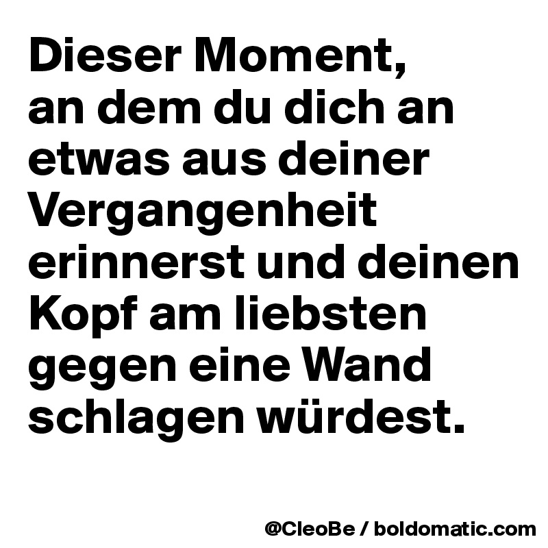 Dieser Moment, 
an dem du dich an etwas aus deiner Vergangenheit erinnerst und deinen Kopf am liebsten gegen eine Wand schlagen würdest.
